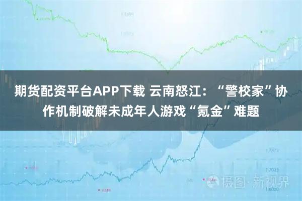 期货配资平台APP下载 云南怒江：“警校家”协作机制破解未成年人游戏“氪金”难题