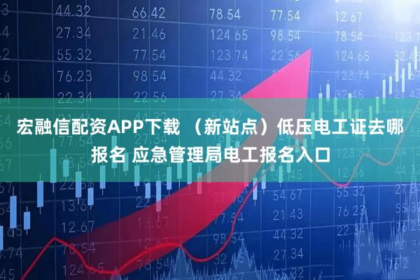 宏融信配资APP下载 （新站点）低压电工证去哪报名 应急管理局电工报名入口