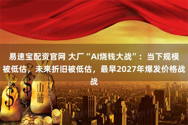 易速宝配资官网 大厂“AI烧钱大战”：当下规模被低估，未来折旧被低估，最早2027年爆发价格战
