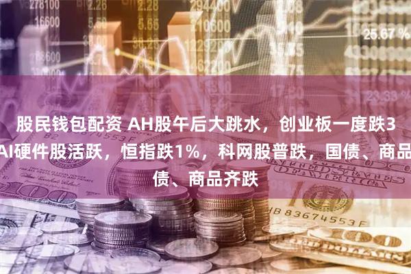 股民钱包配资 AH股午后大跳水，创业板一度跌3%，AI硬件股活跃，恒指跌1%，科网股普跌，国债、商品齐跌