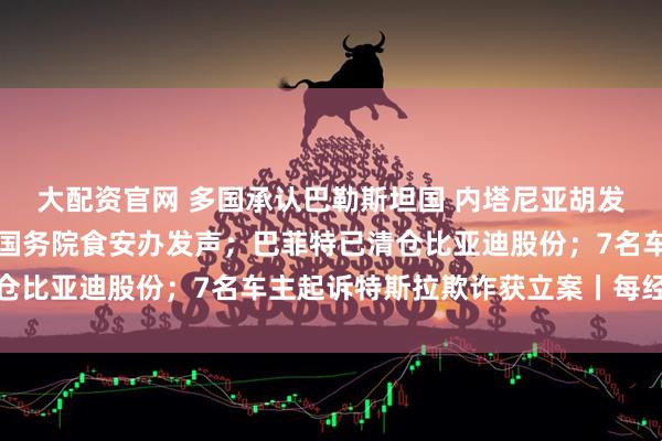 大配资官网 多国承认巴勒斯坦国 内塔尼亚胡发声威胁；事关预制菜！国务院食安办发声；巴菲特已清仓比亚迪股份；7名车主起诉特斯拉欺诈获立案丨每经早参