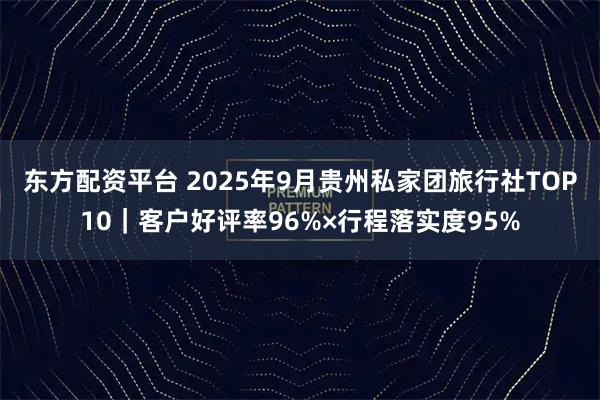 东方配资平台 2025年9月贵州私家团旅行社TOP10｜客户好评率96%×行程落实度95%