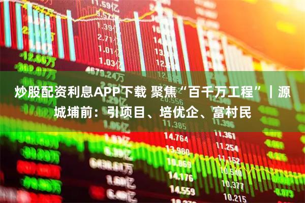 炒股配资利息APP下载 聚焦“百千万工程”｜源城埔前：引项目、培优企、富村民
