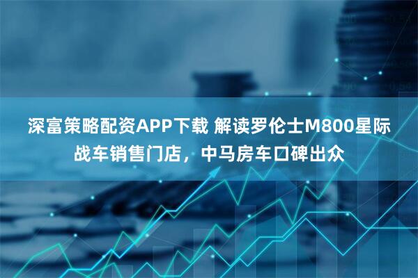 深富策略配资APP下载 解读罗伦士M800星际战车销售门店，中马房车口碑出众