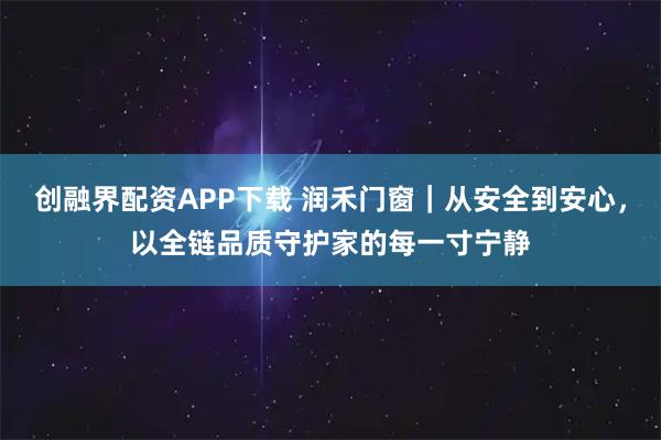 创融界配资APP下载 润禾门窗｜从安全到安心，以全链品质守护家的每一寸宁静