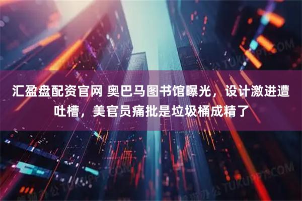 汇盈盘配资官网 奥巴马图书馆曝光，设计激进遭吐槽，美官员痛批是垃圾桶成精了