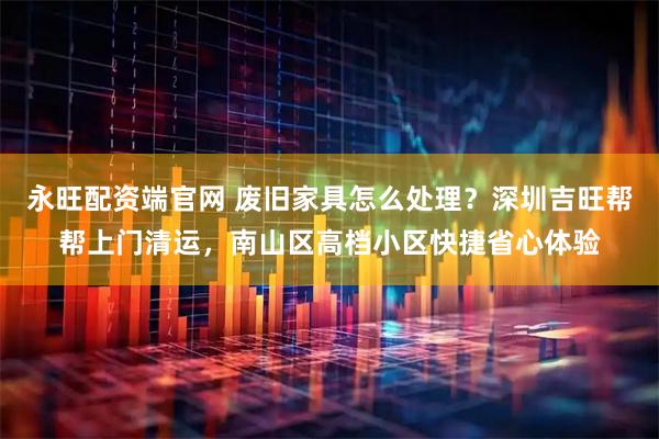 永旺配资端官网 废旧家具怎么处理？深圳吉旺帮帮上门清运，南山区高档小区快捷省心体验