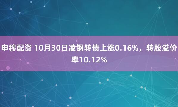 申穆配资 10月30日凌钢转债上涨0.16%，转股溢价率10.12%