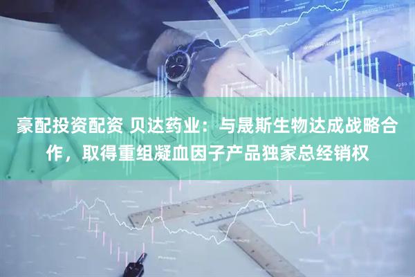 豪配投资配资 贝达药业：与晟斯生物达成战略合作，取得重组凝血因子产品独家总经销权