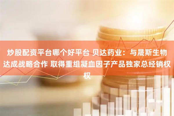 炒股配资平台哪个好平台 贝达药业：与晟斯生物达成战略合作 取得重组凝血因子产品独家总经销权
