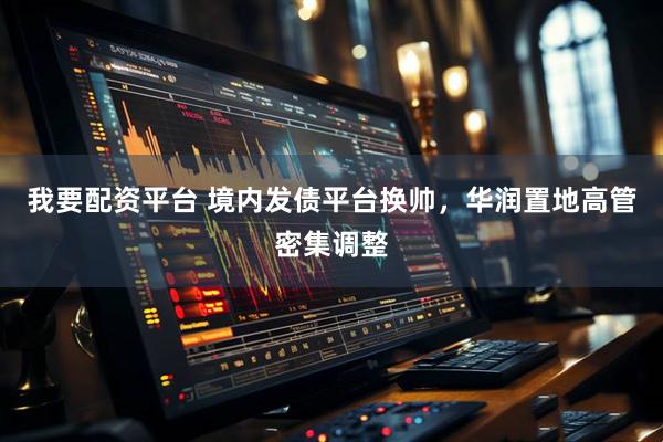 我要配资平台 境内发债平台换帅，华润置地高管密集调整