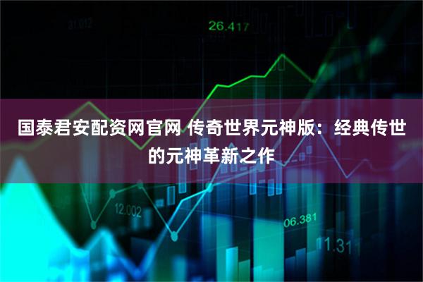 国泰君安配资网官网 传奇世界元神版：经典传世的元神革新之作