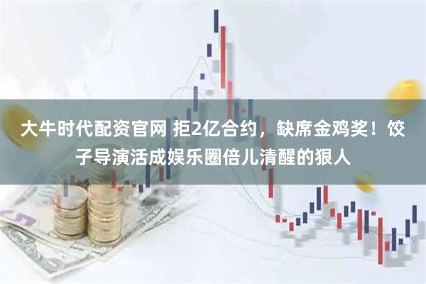 大牛时代配资官网 拒2亿合约，缺席金鸡奖！饺子导演活成娱乐圈倍儿清醒的狠人