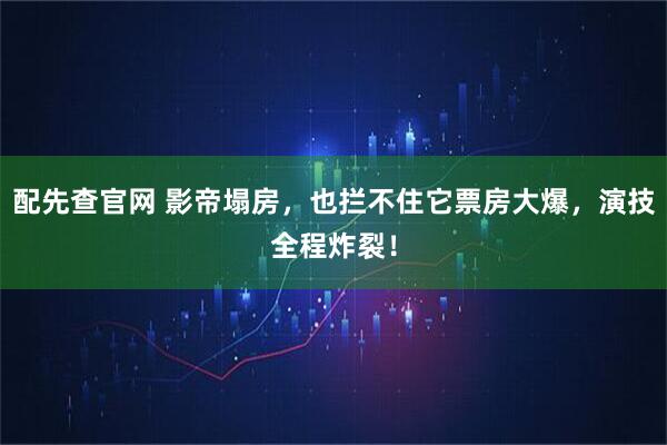 配先查官网 影帝塌房，也拦不住它票房大爆，演技全程炸裂！