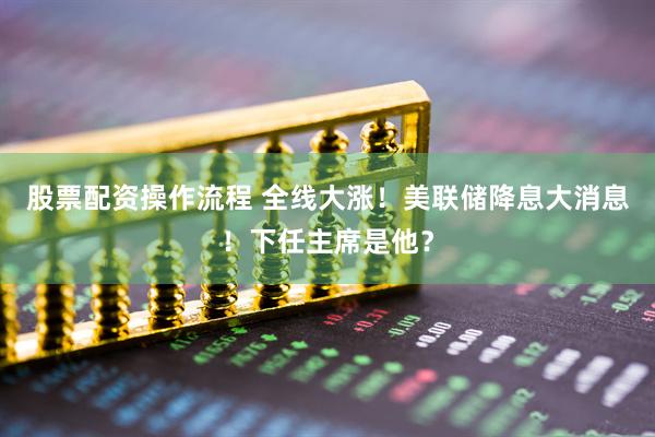 股票配资操作流程 全线大涨！美联储降息大消息！下任主席是他？