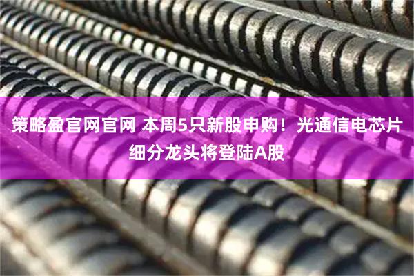 策略盈官网官网 本周5只新股申购！光通信电芯片细分龙头将登陆A股