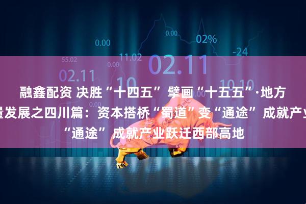 融鑫配资 决胜“十四五” 擘画“十五五”·地方资本市场高质量发展之四川篇：资本搭桥“蜀道”变“通途” 成就产业跃迁西部高地