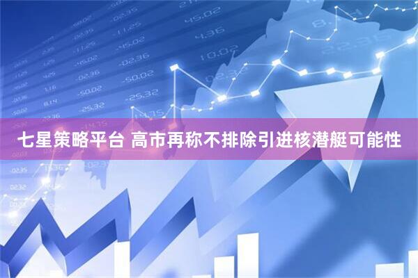 七星策略平台 高市再称不排除引进核潜艇可能性
