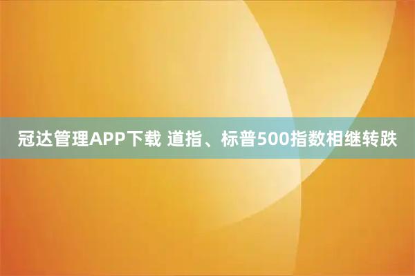 冠达管理APP下载 道指、标普500指数相继转跌