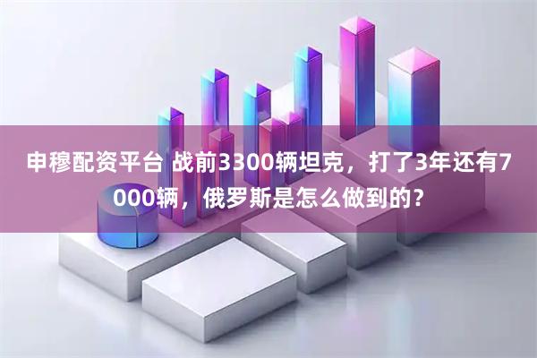申穆配资平台 战前3300辆坦克，打了3年还有7000辆，俄罗斯是怎么做到的？