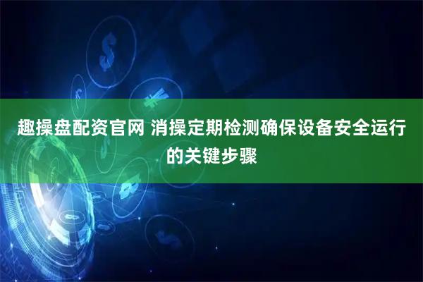 趣操盘配资官网 消操定期检测确保设备安全运行的关键步骤