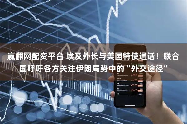 赢翻网配资平台 埃及外长与美国特使通话！联合国呼吁各方关注伊朗局势中的“外交途径”