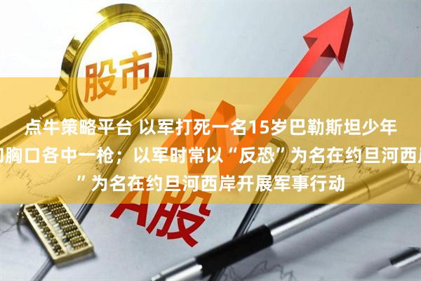 点牛策略平台 以军打死一名15岁巴勒斯坦少年，遇难者头部和胸口各中一枪；以军时常以“反恐”为名在约旦河西岸开展军事行动