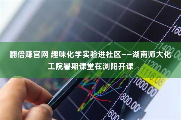 翻倍赚官网 趣味化学实验进社区——湖南师大化工院暑期课堂在浏阳开课