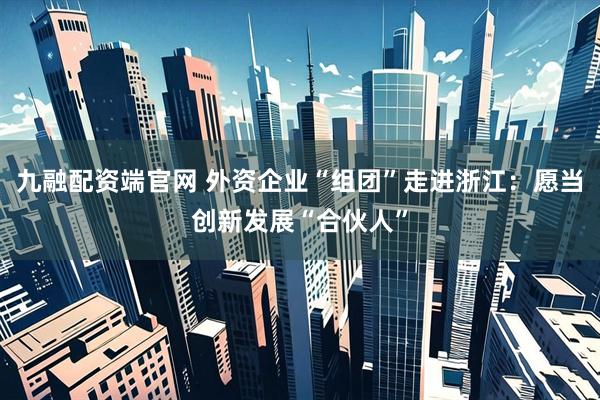 九融配资端官网 外资企业“组团”走进浙江：愿当创新发展“合伙人”