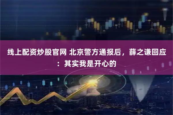 线上配资炒股官网 北京警方通报后，薛之谦回应：其实我是开心的